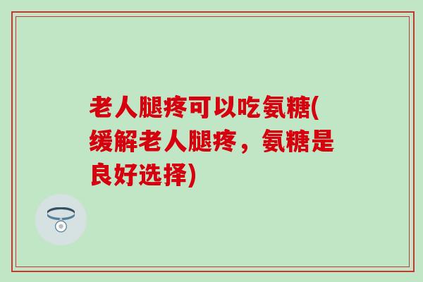 老人腿疼可以吃氨糖(缓解老人腿疼，氨糖是良好选择)