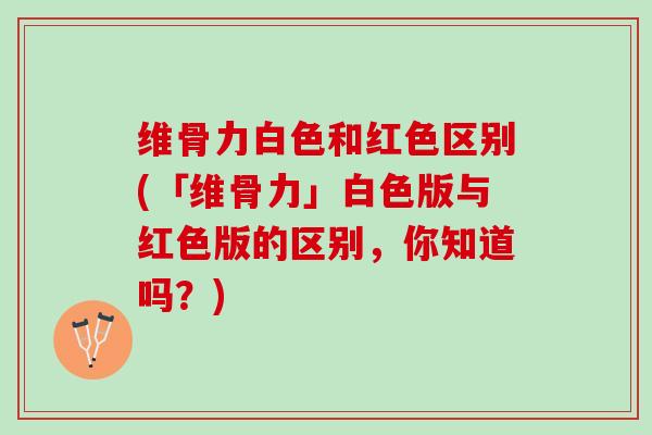 维骨力白色和红色区别(「维骨力」白色版与红色版的区别，你知道吗？)