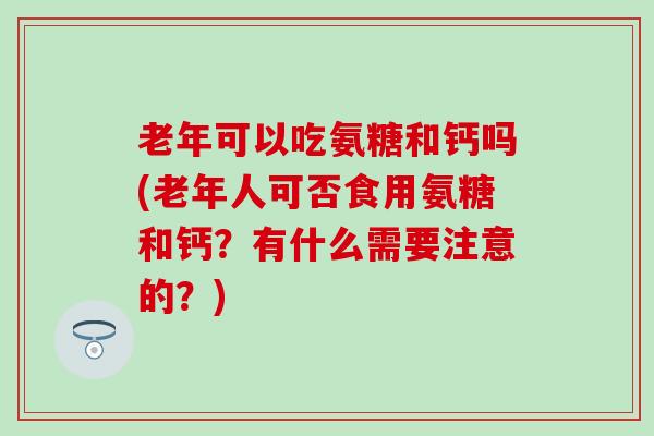 老年可以吃氨糖和钙吗(老年人可否食用氨糖和钙？有什么需要注意的？)