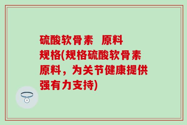 硫酸软骨素  原料 规格(规格硫酸软骨素原料，为关节健康提供强有力支持)
