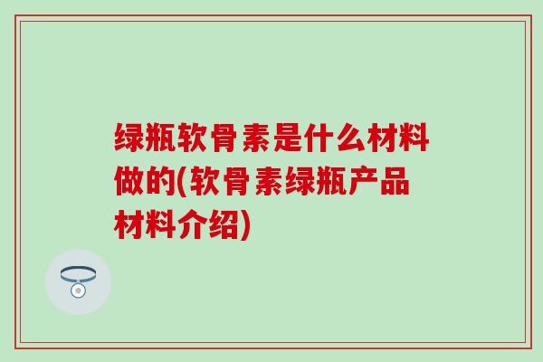 绿瓶软骨素是什么材料做的(软骨素绿瓶产品材料介绍) 绿瓶软骨素是什么材料做的(软骨素绿瓶产品材料介绍)