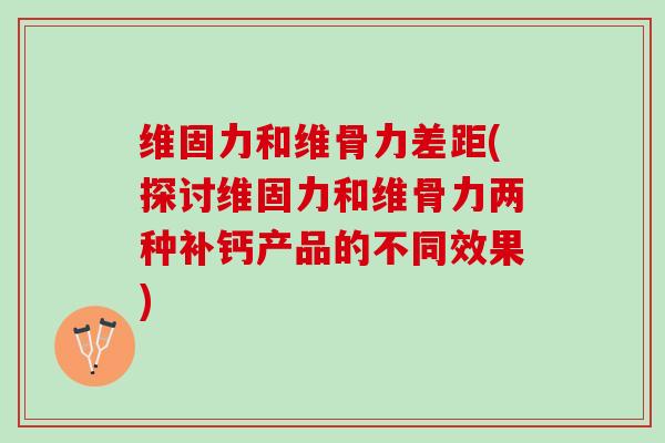 维固力和维骨力差距(探讨维固力和维骨力两种补钙产品的不同效果)