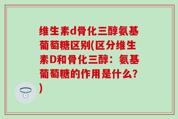 维生素d骨化三醇氨基葡萄糖区别(区分维生素D和骨化三醇：氨基葡萄糖的作用是什么？)