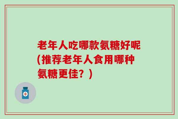 老年人吃哪款氨糖好呢(推荐老年人食用哪种氨糖更佳？)