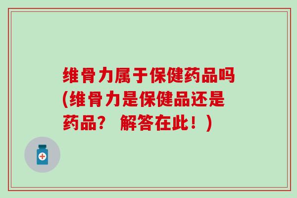 维骨力属于保健药品吗(维骨力是保健品还是药品？ 解答在此！)
