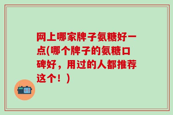网上哪家牌子氨糖好一点(哪个牌子的氨糖口碑好，用过的人都推荐这个！)