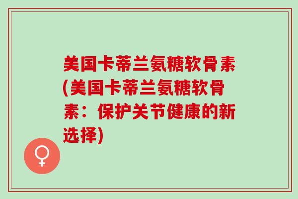 美国卡蒂兰氨糖软骨素(美国卡蒂兰氨糖软骨素：保护关节健康的新选择)