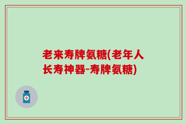 老来寿牌氨糖(老年人长寿神器-寿牌氨糖)