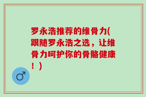 罗永浩推荐的维骨力(跟随罗永浩之选，让维骨力呵护你的骨骼健康！)