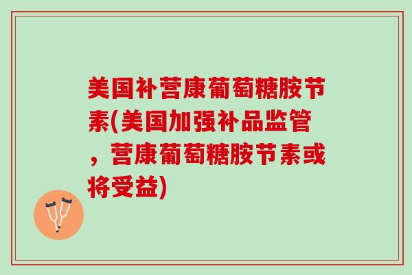 美国补营康葡萄糖胺节素(美国加强补品监管，营康葡萄糖胺节素或将受益)