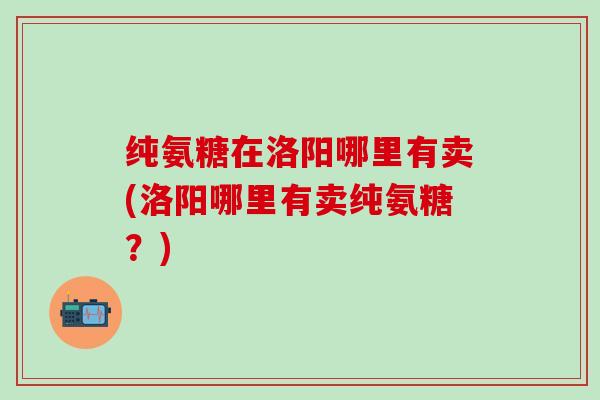 纯氨糖在洛阳哪里有卖(洛阳哪里有卖纯氨糖？)