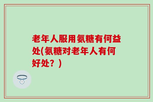 老年人服用氨糖有何益处(氨糖对老年人有何好处？)