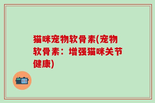 猫咪宠物软骨素(宠物软骨素：增强猫咪关节健康)