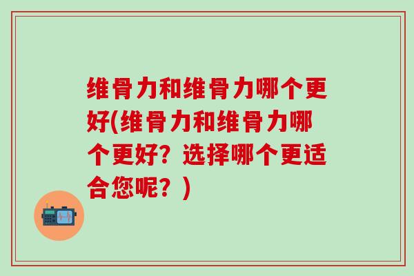 维骨力和维骨力哪个更好(维骨力和维骨力哪个更好？选择哪个更适合您呢？)