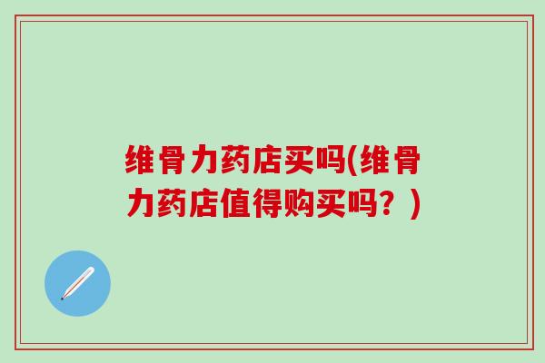 维骨力药店买吗(维骨力药店值得购买吗？)