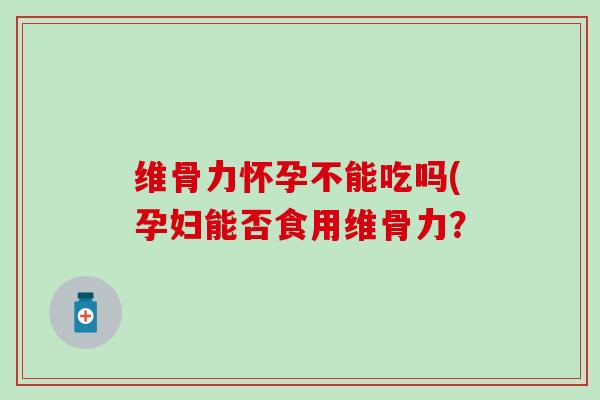 维骨力怀孕不能吃吗(孕妇能否食用维骨力？
