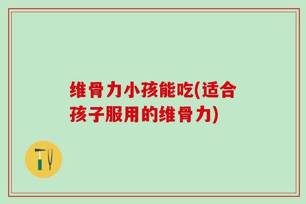 维骨力小孩能吃(适合孩子服用的维骨力)