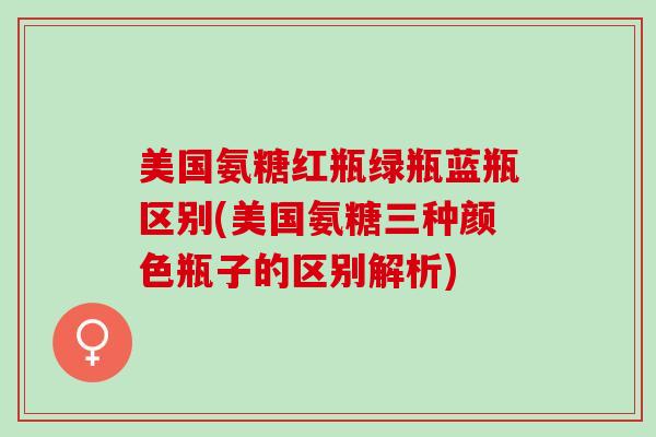 美国氨糖红瓶绿瓶蓝瓶区别(美国氨糖三种颜色瓶子的区别解析)
