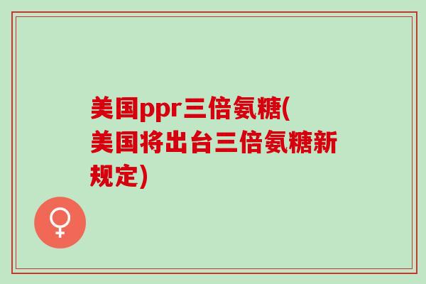 美国ppr三倍氨糖(美国将出台三倍氨糖新规定)