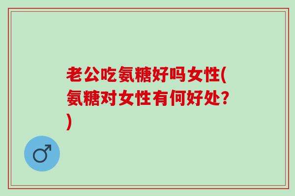 老公吃氨糖好吗女性(氨糖对女性有何好处？)