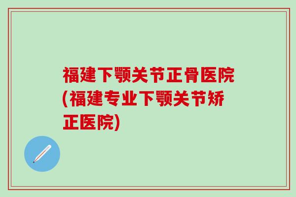 福建下颚关节正骨医院(福建专业下颚关节矫正医院)