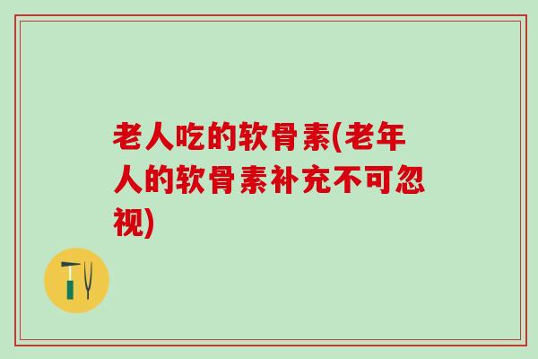 老人吃的软骨素(老年人的软骨素补充不可忽视)