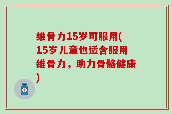 维骨力15岁可服用(15岁儿童也适合服用维骨力，助力骨骼健康)