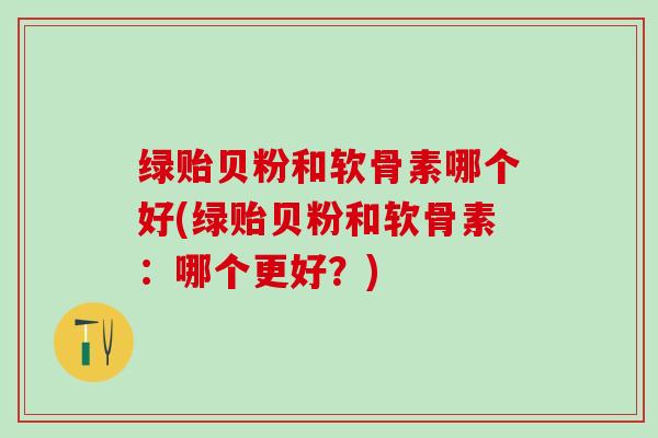 绿贻贝粉和软骨素哪个好(绿贻贝粉和软骨素：哪个更好？)