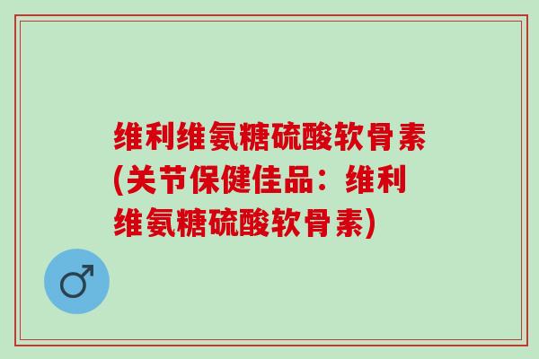 维利维氨糖硫酸软骨素(关节保健佳品：维利维氨糖硫酸软骨素)