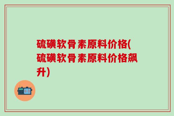 硫磺软骨素原料价格(硫磺软骨素原料价格飙升)