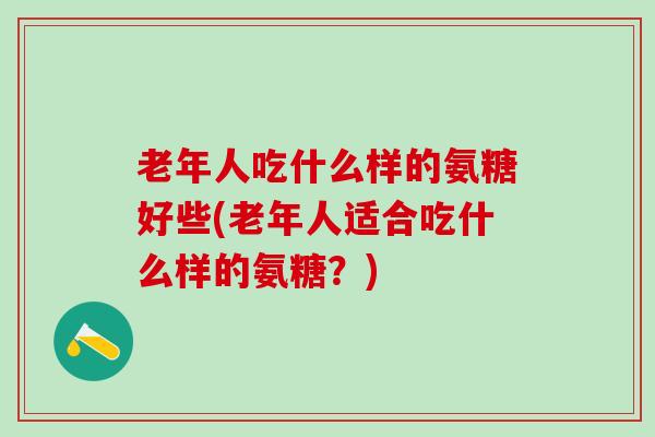 老年人吃什么样的氨糖好些(老年人适合吃什么样的氨糖？)