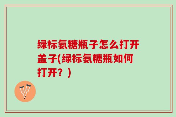 绿标氨糖瓶子怎么打开盖子(绿标氨糖瓶如何打开？)