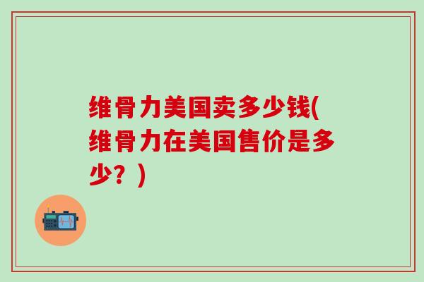 维骨力美国卖多少钱(维骨力在美国售价是多少?) 维骨力美国卖多少钱(维骨力在美国售价是多少?)