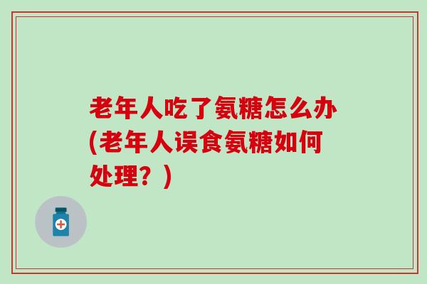 老年人吃了氨糖怎么办(老年人误食氨糖如何处理？)