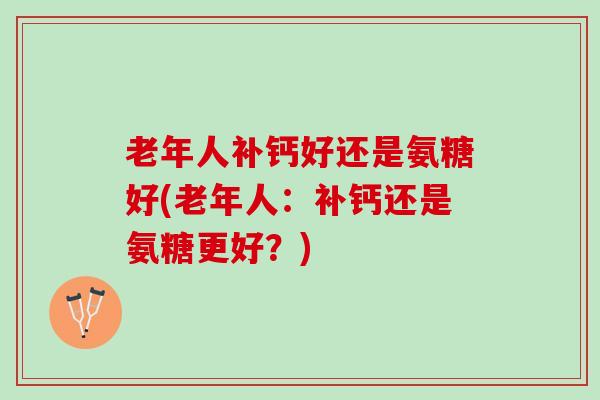 老年人补钙好还是氨糖好(老年人：补钙还是氨糖更好？)