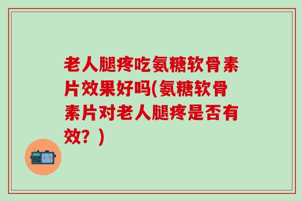 老人腿疼吃氨糖软骨素片效果好吗(氨糖软骨素片对老人腿疼是否有效？)