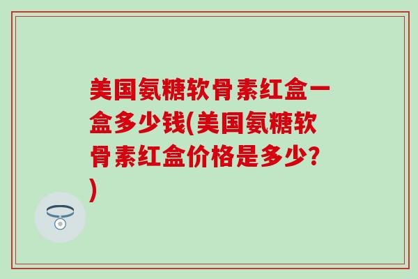 美国氨糖软骨素红盒一盒多少钱(美国氨糖软骨素红盒价格是多少？)