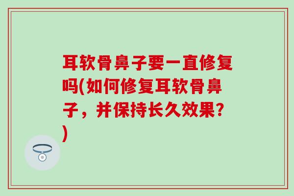 耳软骨鼻子要一直修复吗(如何修复耳软骨鼻子,并保持长久效果?) 耳软骨鼻子要一直修复吗(如何修复耳软骨鼻子,并保持长久效果?)