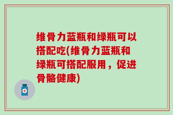 维骨力蓝瓶和绿瓶可以搭配吃(维骨力蓝瓶和绿瓶可搭配服用，促进骨骼健康)