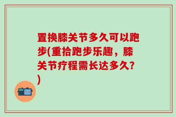 置换膝关节多久可以跑步(重拾跑步乐趣，膝关节疗程需长达多久？)