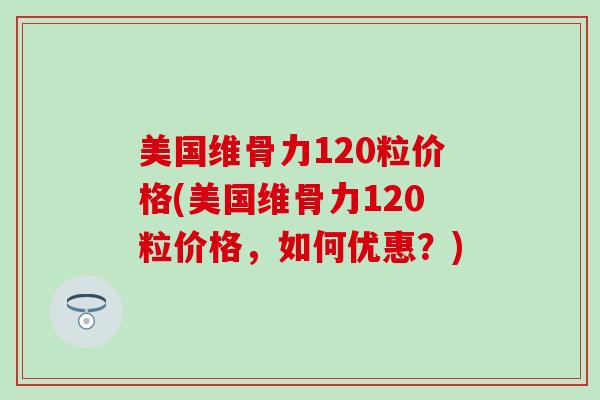 美国维骨力120粒价格(美国维骨力120粒价格，如何优惠？)