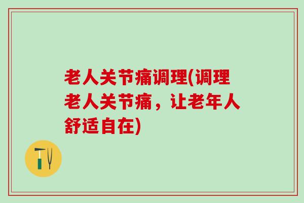 老人关节痛调理(调理老人关节痛，让老年人舒适自在)