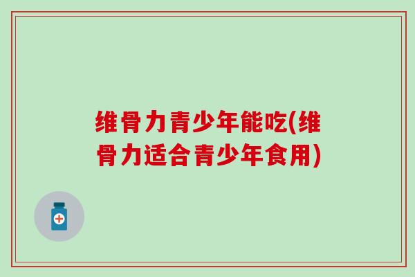 维骨力青少年能吃(维骨力适合青少年食用)