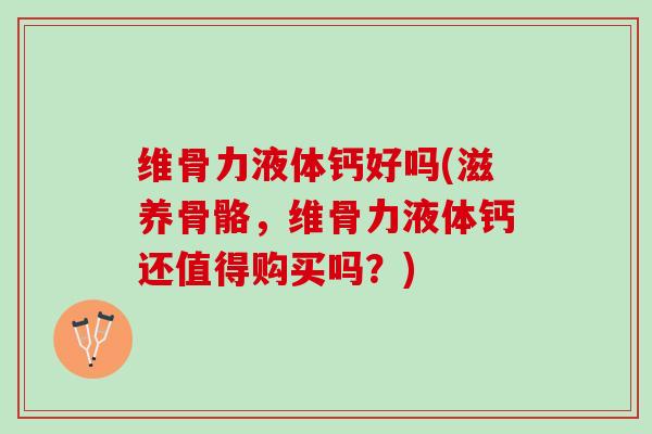 维骨力液体钙好吗(滋养骨骼，维骨力液体钙还值得购买吗？)