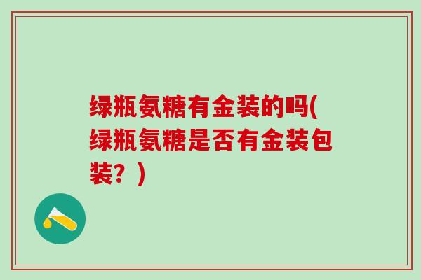 绿瓶氨糖有金装的吗(绿瓶氨糖是否有金装包装？)