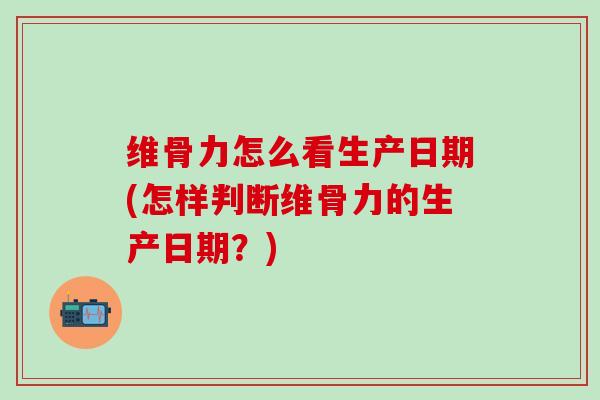 维骨力怎么看生产日期(怎样判断维骨力的生产日期？)