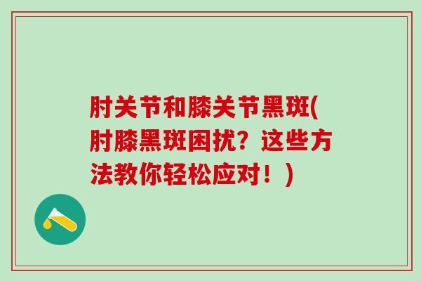 肘关节和膝关节黑斑(肘膝黑斑困扰？这些方法教你轻松应对！)