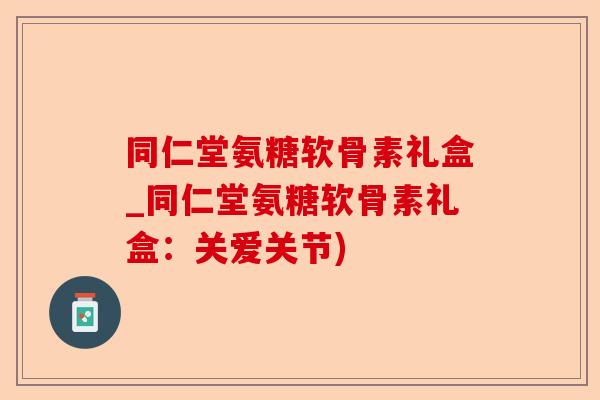同仁堂氨糖软骨素礼盒_同仁堂氨糖软骨素礼盒：关爱关节)