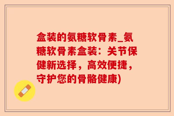 盒装的氨糖软骨素_氨糖软骨素盒装：关节保健新选择，高效便捷，守护您的骨骼健康)