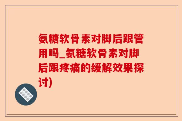 氨糖软骨素对脚后跟管用吗_氨糖软骨素对脚后跟的缓解效果探讨) 氨糖软骨素对脚后跟管用吗_氨糖软骨素对脚后跟的缓解效果探讨)